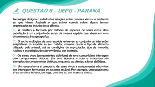 QUESTÃO 6 – UEPG - PARANÁ
A ecologia designa o estudo das relações entre os seres vivos e o ambiente
em que vivem. Assinale o que estiver correto sobre alguns termos
empregados no estudo desta ciência.
01) A biosfera é formada por milhões de espécies de seres vivos. Uma
população é um conjunto de seres da mesma espécie que vivem em uma
determinada área geográfica.
02) O nicho ecológico de uma espécie refere-se ao conjunto de interações
adaptativas da espécie ao seu habitat, envolve desde o tipo de alimento
utilizado pelo animal, até as condições de reprodução, tipo de moradia,
hábitos e estratégias de sobrevivência, por exemplo.
04) Os seres vivos (componentes abióticos) de uma comunidade interagem
com componentes bióticos. Em uma floresta, o solo e atmosfera são
exemplos de componentes bióticos, enquanto as plantas, são os abióticos.
08) Um ecossistema é composto de seres vivos e componentes não-vivos
que interagem, formando um sistema estável. Por exemplo, um ecossistema
pode ser uma floresta, um lago, uma ilha ou um recife se corais.
 