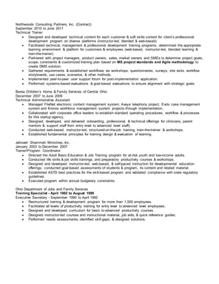 Northwoods Consulting Partners, Inc. (Contract)
September 2010 to June 2011
Technical Trainer
 Designed and developed technical content for each customer & soft skills content for client’s professional
development program on diverse platforms (instructor-led, blended & web-based).
 Facilitated technical, management & professional development training programs; determined the appropriate
learning environment & platform for customers & employees (web-based, instructor-led, blended learning &
train-the-trainer).
 Partnered with project managers, product owners, sales, market owners and SMEs to determine project goals,
scope, constraints & customized training plan based on MS project standards and Agile methodology to
create DMS solution.
 Gathered requirements & established workflows via workshops, questionnaires, surveys, site visits, workflow
storyboards, use cases, scenarios, & other methods.
 Implemented peer-to-peer user support forum for post-implementation application.
 Performed systems-based evaluations & goal-based evaluations to ensure alignment with strategic goals.
Berea Children’s Home & Family Services of Central Ohio
December 2007 to June 2009
Technical Administrative Assistant
 Managed FileNet electronic content management system, Avaya telephony project, Evolv case management
system and Kronos workforce management system projects through implementation.
 Collaborated with corporate office leaders to establish standard operating procedures, workflow & processes
for this startup agency.
 Designed, developed, and delivered onboarding, professional, & technical offerings for clinicians, parent
mentors & support staff from entry level to advanced level staff).
 Conducted web-based, instructor-led, structured-on-the-job training, train-the-trainer & workshops.
 Established fundamental principles for training design & evaluation of learning.
Jehovah Shammah Ministries, Inc.
January 2003 to December 2007
Trainer/Program Coordinator
 Directed the Adult Basic Education & Job Training program for at-risk youth and low-income adults.
 Conducted life skills & job skills trainings, and preparatory productivity courses & workshops.
 Designed and developed instructor-led, web-based, & self-paced instruction for developmental education
offerings; conducted goal-based assessments of students & program, its content and related material.
 Established ASTD best practices for the skill-based program and validated compliance with state regulatory
guidelines.
 Executed program within annual budgetary constraints.
Ohio Department of Jobs and Family Services
Training Specialist - April 1992 to August 1998
Executive Secretary - September 1990 to April 1992
 Restructured training & development program for more than 1,500 employees.
 Facilitated all levels of productivity training for entry level to advanced level employees.
 Designed and developed curriculum for basic to advanced productivity courses.
 Designed instructor-led courses and instructional material, job aids, & quick reference guides.
 Performed needs assessments, identified skill gaps, & designed solutions.
 
