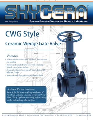 www.shengkai.com 
CWG Style 
Ceramic Wedge Gate Valve 
Features: 
• Surface sealed with structural ceramic to resist abrasion 
and scouring 
• Bottom and outlet of valve lined with structural 
ceramic to prevent scouring； 
• 
Dregs-delivering port prevents ash accumulation with 
tightened closure 
• 
. 
Applicable Working Conditions: 
Suitable for the severe working conditions of 
Petroleum Catalytic Cracking System or Power 
Plant Slurry Pipelines containing high-wearing 
media such as large solid particle. 
• No.106 Zhong huan South R.d, Airport Industrial Park,Tianjin,China • Tel:86-22-58838526 • Fax:86-22-58838555 
 