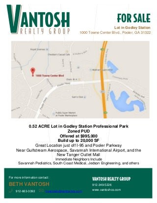Lot in Godley Station
1000 Towne Center Blvd., Pooler, GA 31322
0.52 ACRE Lot in Godley Station Professional Park
Zoned PUD
Offered at $995,000
Build up to 20,000 SF
Great Location just off I-95 and Pooler Parkway
Near Gulfstream Aerospace, Savannah International Airport, and the
New Tanger Outlet Mall
Immediate Neighbors Include
Savannah Pediatrics, South Coast Medical, Jedson Engineering, and others
912-349-5226
www.vantoshco.com
For more information contact:
BETH VANTOSH
912-663-3392 bvantosh@vantoshco.com
 