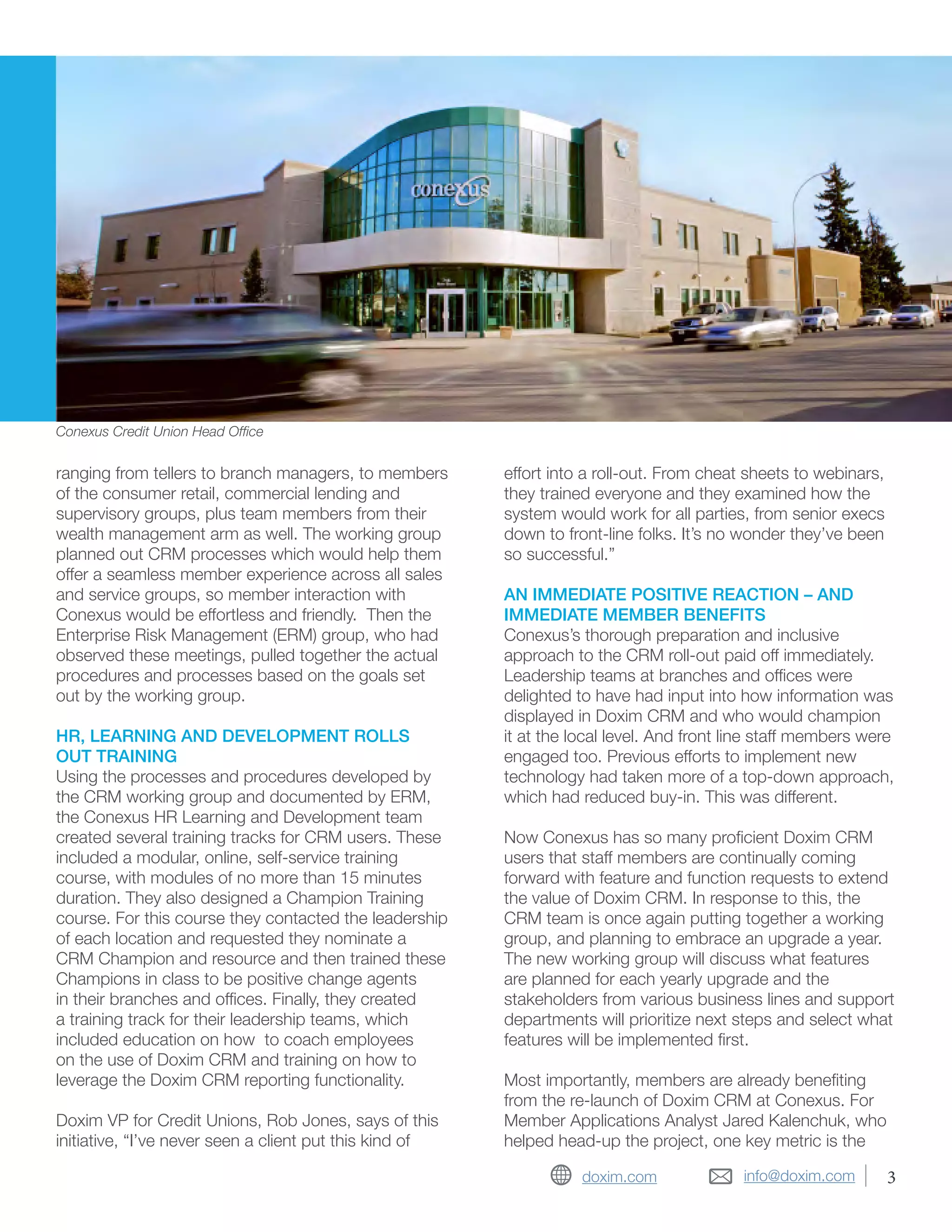 info@doxim.comdoxim.com
ranging from tellers to branch managers, to members
of the consumer retail, commercial lending and
supervisory groups, plus team members from their
wealth management arm as well. The working group
planned out CRM processes which would help them
offer a seamless member experience across all sales
and service groups, so member interaction with
Conexus would be effortless and friendly. Then the
Enterprise Risk Management (ERM) group, who had
observed these meetings, pulled together the actual
procedures and processes based on the goals set
out by the working group.
HR, LEARNING AND DEVELOPMENT ROLLS
OUT TRAINING
Using the processes and procedures developed by
the CRM working group and documented by ERM,
the Conexus HR Learning and Development team
created several training tracks for CRM users. These
included a modular, online, self-service training
course, with modules of no more than 15 minutes
duration. They also designed a Champion Training
course. For this course they contacted the leadership
of each location and requested they nominate a
CRM Champion and resource and then trained these
Champions in class to be positive change agents
in their branches and offices. Finally, they created
a training track for their leadership teams, which
included education on how to coach employees
on the use of Doxim CRM and training on how to
leverage the Doxim CRM reporting functionality.
Doxim VP for Credit Unions, Rob Jones, says of this
initiative, “I’ve never seen a client put this kind of
effort into a roll-out. From cheat sheets to webinars,
they trained everyone and they examined how the
system would work for all parties, from senior execs
down to front-line folks. It’s no wonder they’ve been
so successful.”
AN IMMEDIATE POSITIVE REACTION – AND
IMMEDIATE MEMBER BENEFITS
Conexus’s thorough preparation and inclusive
approach to the CRM roll-out paid off immediately.
Leadership teams at branches and offices were
delighted to have had input into how information was
displayed in Doxim CRM and who would champion
it at the local level. And front line staff members were
engaged too. Previous efforts to implement new
technology had taken more of a top-down approach,
which had reduced buy-in. This was different.
Now Conexus has so many proficient Doxim CRM
users that staff members are continually coming
forward with feature and function requests to extend
the value of Doxim CRM. In response to this, the
CRM team is once again putting together a working
group, and planning to embrace an upgrade a year.
The new working group will discuss what features
are planned for each yearly upgrade and the
stakeholders from various business lines and support
departments will prioritize next steps and select what
features will be implemented first.
Most importantly, members are already benefiting
from the re-launch of Doxim CRM at Conexus. For
Member Applications Analyst Jared Kalenchuk, who
helped head-up the project, one key metric is the
Conexus Credit Union Head Office
3
 