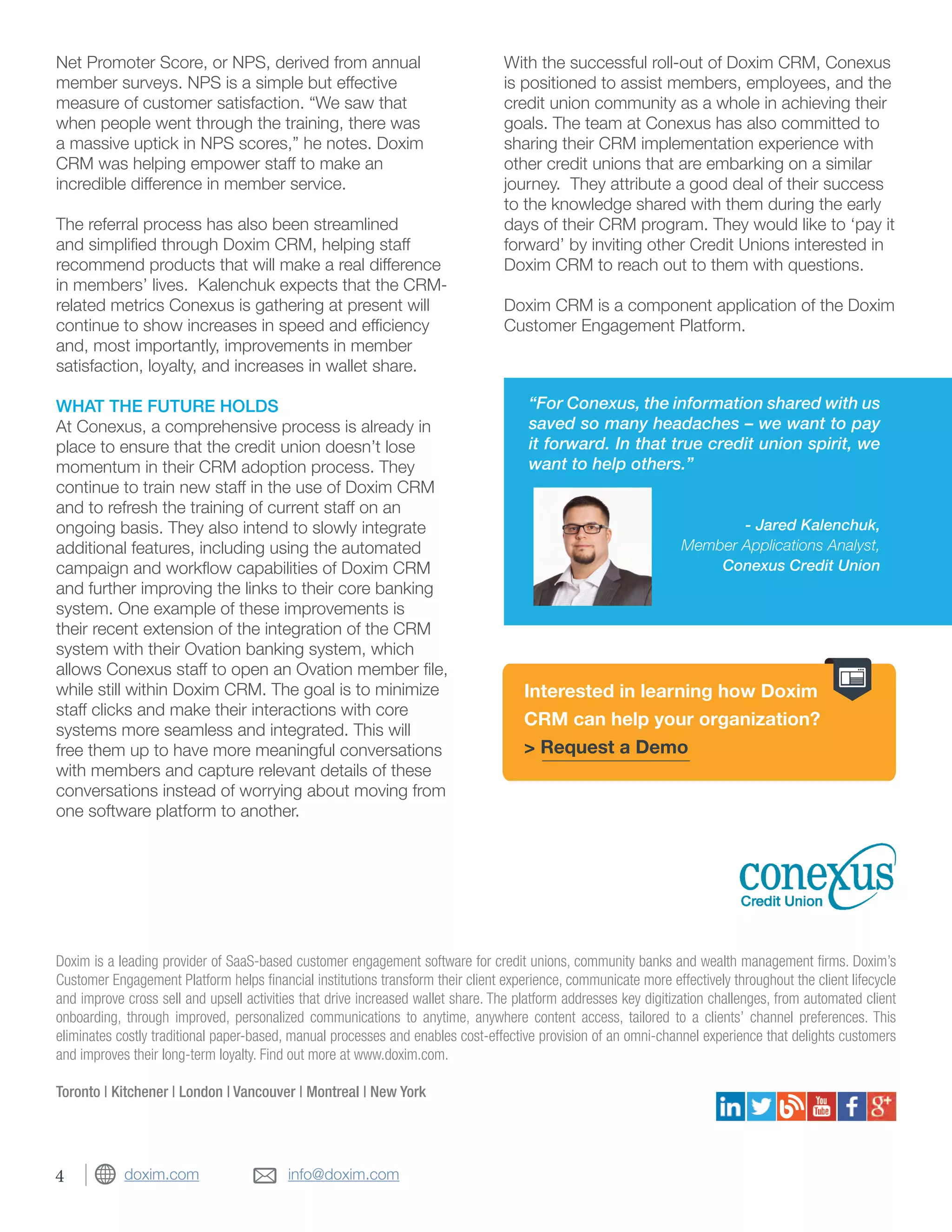 info@doxim.comdoxim.com
“For Conexus, the information shared with us
saved so many headaches – we want to pay
it forward. In that true credit union spirit, we
want to help others.”
- Jared Kalenchuk,
Member Applications Analyst,
Conexus Credit Union
Doxim is a leading provider of SaaS-based customer engagement software for credit unions, community banks and wealth management firms. Doxim’s
Customer Engagement Platform helps financial institutions transform their client experience, communicate more effectively throughout the client lifecycle
and improve cross sell and upsell activities that drive increased wallet share. The platform addresses key digitization challenges, from automated client
onboarding, through improved, personalized communications to anytime, anywhere content access, tailored to a clients’ channel preferences. This
eliminates costly traditional paper-based, manual processes and enables cost-effective provision of an omni-channel experience that delights customers
and improves their long-term loyalty. Find out more at www.doxim.com.
Toronto | Kitchener | London | Vancouver | Montreal | New York
Net Promoter Score, or NPS, derived from annual
member surveys. NPS is a simple but effective
measure of customer satisfaction. “We saw that
when people went through the training, there was
a massive uptick in NPS scores,” he notes. Doxim
CRM was helping empower staff to make an
incredible difference in member service.
The referral process has also been streamlined
and simplified through Doxim CRM, helping staff
recommend products that will make a real difference
in members’ lives. Kalenchuk expects that the CRM-
related metrics Conexus is gathering at present will
continue to show increases in speed and efficiency
and, most importantly, improvements in member
satisfaction, loyalty, and increases in wallet share.
WHAT THE FUTURE HOLDS
At Conexus, a comprehensive process is already in
place to ensure that the credit union doesn’t lose
momentum in their CRM adoption process. They
continue to train new staff in the use of Doxim CRM
and to refresh the training of current staff on an
ongoing basis. They also intend to slowly integrate
additional features, including using the automated
campaign and workflow capabilities of Doxim CRM
and further improving the links to their core banking
system. One example of these improvements is
their recent extension of the integration of the CRM
system with their Ovation banking system, which
allows Conexus staff to open an Ovation member file,
while still within Doxim CRM. The goal is to minimize
staff clicks and make their interactions with core
systems more seamless and integrated. This will
free them up to have more meaningful conversations
with members and capture relevant details of these
conversations instead of worrying about moving from
one software platform to another.
With the successful roll-out of Doxim CRM, Conexus
is positioned to assist members, employees, and the
credit union community as a whole in achieving their
goals. The team at Conexus has also committed to
sharing their CRM implementation experience with
other credit unions that are embarking on a similar
journey. They attribute a good deal of their success
to the knowledge shared with them during the early
days of their CRM program. They would like to ‘pay it
forward’ by inviting other Credit Unions interested in
Doxim CRM to reach out to them with questions.
Doxim CRM is a component application of the Doxim
Customer Engagement Platform.
Interested in learning how Doxim
CRM can help your organization?
> Request a Demo
4
 