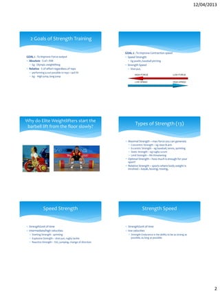 12/04/2013
2
2 Goals of Strength Training
GOAL 1 - To improve Force output
 Absolute - % of 1 RM
 Eg - Olympic weightlifting
 Relative - % of effort regardless of reps
 performing 9 out possible 10 reps = 90% RI
 Eg - High jump, long jump
GOAL 2 - To improve Contraction speed
 Speed Strength
 Eg javelin, baseball pitching
 Strength Speed
 Shot put,
Why do Elite Weightlifters start the
barbell lift from the floor slowly?
Types of Strength (13)
 Maximal Strength – max force you can generate
 Concentric Strength – eg clean & jerk
 Eccentric Strength – eg baseball, tennis, sprinting
 Static Strength – eg rugby scrum
 Limit Strength – life threatening
 Optimal Strength – how much is enough for your
sport?
 Relative Strength – sports where body weight is
involved – kayak, boxing, rowing,
Speed Strength
 Strength/unit of time
 intermediate/high velocities
 Starting Strength - sprinting
 Explosive Strength – shot put, rugby tackle
 Reactive Strength – SSC, jumping, change of direction
Strength Speed
 Strength/unit of time
 low velocities
 Strength Endurance is the ability to be as strong as
possible, as long as possible.
 