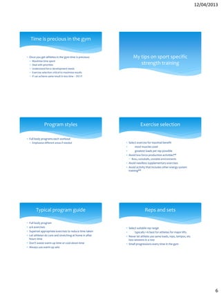 12/04/2013
6
 Once you get athletes in the gym time is precious:
 Maximise time spent
 Deal with priorities
 Understand force development needs
 Exercise selection critical to maximise results
 If can achieve same result in less time – DO IT
Time is precious in the gym
My tips on sport specific
strength training
 Full body programs each workout
 Emphasise different areas if needed
Program styles
 Select exercise for maximal benefit
 most muscles used
 greatest loads per rep possible
 Avoid low force production activities**
 Bosu, swissballs, unstable environments
 Avoid needless supplementary exercises
 Avoid activity that includes other energy system
training**
Exercise selection
 Full body program
 4-6 exercises
 Superset appropriate exercises to reduce time taken
 Let athletes do core and stretching at home in after
hours time
 Don’t waste warm up time or cool down time
 Always use warm up sets
Typical program guide
 Select suitable rep range
 typically 1-6 best for athletes for major lifts
 Never let athlete use same loads, reps, tempos, etc
two sessions in a row
 Small progressions every time in the gym
Reps and sets
 