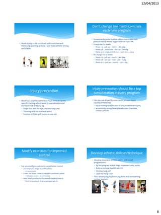 12/04/2013
8
 Avoid trying to be too clever with exercises and
mimicking sporting actions – just make athlete strong
and stable
 Sometimes its better to allow athlete time to get really
good technique and lift bigger loads on a core lift.
 Change each 4 weeks
 Weeks 1-4 – pull ups – reach 4 x 6 x 90kg
 Weeks 5-8 – seated row – reach 4 x 6 x 80kg
 Weeks 9-12 – single arm DB row – reach 4 x 6 x 30kg
 No change for 12 weeks
 Weeks 1-4 – pull ups – reach 4 x 6 x 90kg
 Weeks 5-8 – pull ups – reach 4 x 4 x 105kg
 Weeks 9-12 – pull ups – reach 4 x 3 x 112.5kg
Don’t change too many exercises
each new program
 Most S&C coaches spend too much time on sports
specific training which leads to specialisation and
increases risk of injury. eg
 Single foot drills for high jump and long jump
 Throwing drills for overhead sports
 Rotation drills for golf, tennis on one side
Injury prevention
 Can you use a specific exercise to prevent sport
causing imbalances
 equal training for both arms in one arm dominant sport,
 eccentrically strengthening decelerators (hammies,
rotator cuff) etc
Injury prevention should be a top
consideration in every program
 Can you modify an exercise to create better control
 use tempos for longer eccentric phases
 4-6 sec eccentric
 Create mid phase pauses to establish positional control
 2 mid phase pauses in eccentric phase
 Hold finish position for increased stability/control
 Stick the landing in drop jump/hop/lunge etc
Modify exercises for improved
control
 Develop long term athletic ability with small
progressions:
 Eg first program include hinge movement using a stick
 Build up to hang deadlift with BB
 Develop hang pull
 Lead into hang clean
 Thus developing explosive leg drive and maintaining
lumbar posture
Develop athletic abilities/technique
 