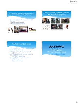 12/04/2013
9
 Can you be more selective of exercise athletes do badly to
avoid injury
 Swap deep squats with split squats
 Swap bent over rows with seated rows

Be smarter about exercise choice
Use of currently accepted exercises
that may cause problems
 Teach athletes to absorb force as well as produce force
 landing technique before jumping before plyometric drills
e.g. for single leg work:
 Stand on one leg with hips level
 Hop on spot - land with hips level – stick the landing
 Hop 30 cm
 Hop 1 m
 Jump 2 feet onto low step land with 1 foot - land with hips
level – stick landing
 2 feet to one foot land on 30cm step
 2 feet to one foot land on 45cm step
 Drop jump 2 feet to land on one foot hips level stick
landing from low step
 Drop 30 cm 2 feet to one foot
 Drop 45 cm 2 feet to one foot
Final comment on force
Dr Mark McKean
University Sunshine Coast
mmckean@usc.edu.au
QUESTIONS?
 