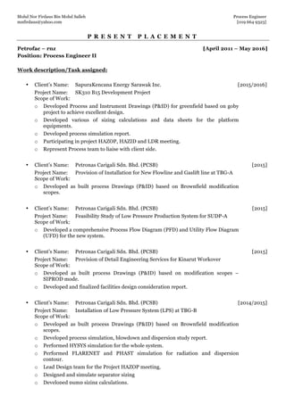 Mohd Nor Firdaus Bin Mohd Salleh Process Engineer
mnfirdaus@yahoo.com [019 664 9323]
Page 2 of 9
P R E S E N T P L A C E M E N T
Petrofac – rnz [April 2011 – May 2016]
Position: Process Engineer II
Work description/Task assigned:
• Client’s Name: SapuraKencana Energy Sarawak Inc. [2015/2016]
Project Name: SK310 B15 Development Project
Scope of Work:
o Developed Process and Instrument Drawings (P&ID) for greenfield based on goby
project to achieve excellent design.
o Developed various of sizing calculations and data sheets for the platform
equipments.
o Developed process simulation report.
o Participating in project HAZOP, HAZID and LDR meeting.
o Represent Process team to liaise with client side.
• Client’s Name: Petronas Carigali Sdn. Bhd. (PCSB) [2015]
Project Name: Provision of Installation for New Flowline and Gaslift line at TBG-A
Scope of Work:
o Developed as built process Drawings (P&ID) based on Brownfield modification
scopes.
• Client’s Name: Petronas Carigali Sdn. Bhd. (PCSB) [2015]
Project Name: Feasibility Study of Low Pressure Production System for SUDP-A
Scope of Work:
o Developed a comprehensive Process Flow Diagram (PFD) and Utility Flow Diagram
(UFD) for the new system.
• Client’s Name: Petronas Carigali Sdn. Bhd. (PCSB) [2015]
Project Name: Provision of Detail Engineering Services for Kinarut Workover
Scope of Work:
o Developed as built process Drawings (P&ID) based on modification scopes –
SIPROD mode.
o Developed and finalized facilities design consideration report.
• Client’s Name: Petronas Carigali Sdn. Bhd. (PCSB) [2014/2015]
Project Name: Installation of Low Pressure System (LPS) at TBG-B
Scope of Work:
o Developed as built process Drawings (P&ID) based on Brownfield modification
scopes.
o Developed process simulation, blowdown and dispersion study report.
o Performed HYSYS simulation for the whole system.
o Performed FLARENET and PHAST simulation for radiation and dispersion
contour.
o Lead Design team for the Project HAZOP meeting.
o Designed and simulate separator sizing
o Developed pump sizing calculations.
 