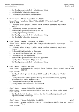 Mohd Nor Firdaus Bin Mohd Salleh Process Engineer
mnfirdaus@yahoo.com [019 664 9323]
Page 3 of 9
o Developed pressure control valve calculation and sizing.
o Developed relief valve sizing calculations.
o Developed hydraulic calculation for new lines.
• Client’s Name: Petronas Carigali Sdn. Bhd. (PCSB) [2014]
Project Name: Installation of Sand Jetting at SUPG-B (V-1010, V-1020 & V-1310)
Scope of Work:
o Developed as built process Drawings (P&ID) based on Brownfield modification
scopes.
o Developed and finalized process design report.
o Performed the hydraulic calculation for new line.
o Developed pump sizing calculations.
o Developed pressure control valve calculation and sizing.
o Developed relief valve sizing calculation.
• Client’s Name: Petronas Carigali Sdn. Bhd. (PCSB) [2014]
Project Name: Detailed Design for SSGP Gas Bypass Line to Domestic Users Project
Scope of Work:
o Developed as built process Drawings (P&ID) based on Brownfield modification
scopes.
o Performed HYSYS Simulation for the system.
o Lead Design office for project HAZOP meeting.
o Developed bypass line design report.
o Performed the hydraulic calculation for new bypass line.
o Developed restriction orifice (RO) calculation.
o Developed pressure control valve calculation and sizing.
• Client’s Name: Langsutra Sdn. Bhd. [2014]
Project Name: Detail Engineering Design of Foam Upgrading System at Sabah Gas Terminal
(SBGAST)
Scope of Work:
o Developed as built process Drawings (P&ID) based on Brownfield modification
scopes.
o Developed and finalized Design Basis drawing and report for the Foam Upgrading
System and Foam System Adequacy Check.
o Developed restriction orifice (RO) calculation.
o Developed relief valve calculations and data sheets.
• Client’s Name: Petronas Carigali Sdn. Bhd. (PCSB) [2014]
Project Name: Detailed Engineering Design for SMJT-C 86 Coil Tubing Drilling (CTD)
Scope of Work:
o Developed site visit checklist, performed the site visit and completing site visit
report based on the site findings.
• Client’s Name: Petronas Carigali Sdn. Bhd. (PCSB) [2014]
Project Name: Detailed Engineering Design for Firewater System Modification at GRT1 and GRT2
Project
Scope of Work:
 