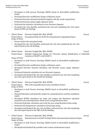 Mohd Nor Firdaus Bin Mohd Salleh Process Engineer
mnfirdaus@yahoo.com [019 664 9323]
Page 4 of 9
o Developed as built process Drawings (P&ID) based on Brownfield modification
scopes.
o Developed firewater modification design verification report.
o Performed firewater demand calculation together with the nozzle requirement.
o Performed firewater pump supply adequacy check.
o Performed the hydraulic calculation for new firewater ringmain.
o Developed site visit checklist, performed site visit and completing site visit report
based on PML site findings.
• Client’s Name: Petronas Carigali Sdn. Bhd. (PCSB) [2014]
Project Name: Conceptual Study for SUPG-B Living Quarters Upgrading Project
Scope of Work:
o Process lead in the conceptual study.
o Developed the site visit checklist, performed site visit and completing the site visit
report based on the site findings.
• Client’s Name: Petronas Carigali Sdn. Bhd. (PCSB) [2014]
Project Name: Detailed Engineering Design for Firewater System Modification at Identified
Location at LGAST 1 and LGAST 2
Scope of Work:
o Developed as built Process Drawings (P&ID) based on Brownfield modifications
scopes.
o Developed firewater modification design verification report.
o Developed firewater demand calculation and firewater pump supply adequacy
check.
o Performed hydraulic calculation for new firewater ringman.
o Developed and finalized the site visit checklist, performed site visit and completing
site visit report based on the LGAST site findings.
• Client’s Name: Petronas Carigali Sdn. Bhd. (PCSB) [2014]
Project Name: TBG-A/B casing Blowdown Lines Installtion Project
Scope of Work:
o Developed as built Process Drawings (P&ID) based on Brownfield modifications
scopes.
o Prepared blowdown and hydraulic studies for casing blowdown and line installation
report.
o Developed HYSYS simulation for study and analyse the blowdown operation
maximum rate and temperature check of new casing blowdown lines.
o Performed hydraulic calculation and verify the new casing blowdown lines sizing.
o Performed the backpressure calculation and tail pipe sizing.
o Developed and finalized the site visit checklist, performed site visit and completing
site visit report based on the TBG-A/B site findings.
• Client’s Name: Petronas Carigali Sdn. Bhd. (PCSB) [2014]
Project Name: Reinstatement of LGAST Portable Water Instrumentation System Project
Scope of Work:
o Developed as built Process Drawings (P&ID) based on Brownfield modifications
scopes.
o Developed and finalized the portable water system reinstatement report.
 