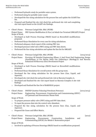 Mohd Nor Firdaus Bin Mohd Salleh Process Engineer
mnfirdaus@yahoo.com [019 664 9323]
Page 5 of 9
o Performed hydraulic study for portable water system.
o Performed sizing for portable water vessel.
o Developed the line sizing calculation for the process line and update the LGAST line
list.
o Prepared and finalized the site visit check list, performed site visit and completing
site visit report based on the LGAST site findings.
• Client’s Name: Petronas Carigali Sdn. Bhd. (PCSB) [2014]
Project Name: PRV System Modification (6 Nos.) at Sabah Gas Terminal (SBGAST) Project
Scope of Work:
o Developed as built Process Drawings (P&ID) based on Brownfield modifications
proposed.
o Performed Hysys Simulation for every case for sizing calculations.
o Performed adequacy check report of the existing PRV size.
o Developed pressure relief valve (PRV) sizing and PRV data sheets.
o Performed the line sizing calculation and update the line list for SBGAST.
• Client’s Name: Petronas Carigali Sdn. Bhd. (PCSB) [2013/2014]
Project Name: Provision Of Detailed Engineering (Phase 1) And Front End Engineering Design
(Feed)(Phase 2) For Baram Delta Gas Gathering-2 (Bardegg-2) And Baronia
Enhanced Oil Recovery (Eor) Develoment Project
Scope of Work:
o Developed as built Process Drawings (P&ID) based on Brownfield modifications
proposed.
o Performed Hysys Simulation for overall system with the group team.
o Developed the line sizing calculation for the process lines (Gas, Liquid, and
Aqueous).
o Developed site visit check list and performed site visit at Baronia Complex-A.
o Developed and finalized the site visit report based on Baronia Complex-A site visit
findings.
o Developed and finalized the line list of BARDEGG project.
• Client’s Name: INSTEP (Institut Teknologi Petroleum Petronas) [2012/2013]
Project Name: Engineering, Procurement, Construction and Commissioning (EPCC)
of Upstream and Downstream Theme Park
Scope of Work:
o To prepare pressure safety valve (PSV) sizing and PSV data sheet.
o To input the process data into the control valve datasheet.
o Prepared the line sizing calculation for the process lines (Gas, Liquid, and
Aqueous).
o Prepared the Cause and Effect Matrix.
• Client’s Name: Petronas Carigali Sdn. Bhd. (PCSB) [2012]
Project Name: Engineering, Procurement, Construction, Installation and
Commissioning (EPCIC) for Bekok-C Restoration project
Scope of Work:
o Involved in updating of Process Drawings (P&ID) based on modifications proposed.
 
