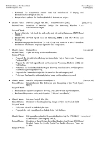 Mohd Nor Firdaus Bin Mohd Salleh Process Engineer
mnfirdaus@yahoo.com [019 664 9323]
Page 6 of 9
o Reviewed the compressor vendor data for modification of Piping and
Instrumentation Diagram (P&ID).
o Prepared and updated the line list of Bekok-C Restoration project.
• Client’s Name: Petronas Carigali Sdn. Bhd. – Sabah Operation (SBO) [2011/2012]
Project Name: Provision of Detailed Design For Samarang Pipeline PL112
Rehabilitation Project.
Scope of Work:
o Prepared the site visit check list and performed site visit at Samarang SMJT-D and
SMJT-C.
o Prepare the site visit report based on Samarang SMJT-D and SMJT-C site visit
findings.
o Prepared the pipeline simulation (PIPESIM) for RTP Insertion in PL-112 based on
the various options and prepared report for data comparison.
• Client’s Name: Carigali Hess [2011/2012]
Project Name: Vapor Recovery System Modification
Scope of Work:
o Prepared the site visit check list and performed site visit at Cakerawala Processing
Platform (CKP).
o Prepare the site visit report based on Cakerawala Processing Platform (CKP) site
visit finding.
o Performed the feasibility study for Vapor Recovery Modification to provide options
on enhancing the vapor recovery.
o Prepared the Process Drawings (P&ID) based on the options proposed.
o Performed Gas Scrubber sizing calculation based on the options proposed.
• Client’s Name: Petrofac Malaysian Limited (PML) [2011/2012]
Project Name: Refurbishment, Life Extension and Upgrading of the West Desaru
MOPU
Scope of Work:
o Produced and updated the process drawing (P&ID) for Water Injection System.
o Performed instrument sizing and datasheet (PSV and control valve).
• Client’s Name: Petronas Carigali Sdn. Bhd. [2011]
Project Name: Provision of Basis Engineering Design services for Bekok-B Infill
Scope of Work:
o Performed site visit at Bekok-B platform.
o Prepared site visit report based on Bekok-B site visit findings.
• Client’s Name: Petroleum Investigation Research & Engineering Co. (PIRE Co)/ [2010/2012]
PARS Oil and Gas Company (POGC)
Project Name: Provision of Basis Design, Front End Engineering Design (FEED) and
Detailed Design Services for South Pars Gas Development Phases 22,
23 &24.
Scope of Work:
 