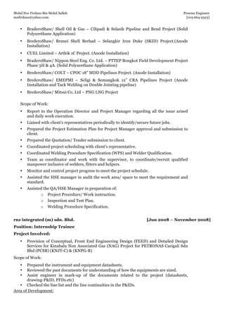 Mohd Nor Firdaus Bin Mohd Salleh Process Engineer
mnfirdaus@yahoo.com [019 664 9323]
Page 8 of 9
• BraderoShaw/ Shell Oil & Gas – Cilipadi & Selasih Pipeline and Bend Project (Solid
Polyurethane Application)
• BrederoShaw/ Brunei Shell Berhad – Selangkir Iron Duke (SKID) Project.(Anode
Installation)
• CUEL Limited – Arthik 1C Project. (Anode Installation)
• BraderoShaw/ Nippon Steel Eng. Co. Ltd. – PTTEP Bongkot Field Development Project
Phase 3H & 4A. (Solid Polyurethane Application)
• BrederoShaw/ COLT – CPOC 18” MDD Pipelines Project. (Anode Installation)
• BrederoShaw/ EMEPMI – Seligi & Semangkok 12” CRA Pipelines Project (Anode
Installation and Tack Welding on Double Jointing pipeline)
• BrederoShaw/ Mitsui Co. Ltd – PNG LNG Project
Scope of Work:
• Report to the Operation Director and Project Manager regarding all the issue arised
and daily work execution.
• Liaised with client’s representatives periodically to identify/secure future jobs.
• Prepared the Project Estimation Plan for Project Manager approval and submission to
client.
• Prepared the Quotation/ Tender submission to client.
• Coordinated project scheduling with client’s representative.
• Coordinated Welding Procedure Specification (WPS) and Welder Qualification.
• Team as coordinator and work with the supervisor, to coordinate/recruit qualified
manpower inclusive of welders, fitters and helpers.
• Monitor and control project progress to meet the project schedule.
• Assisted the HSE manager in audit the work area/ space to meet the requirement and
standard.
• Assisted the QA/HSE Manager in preparation of:
o Project Procedure/ Work instruction.
o Inspection and Test Plan.
o Welding Procedure Specification.
rnz integrated (m) sdn. Bhd. [Jun 2008 – November 2008]
Position: Internship Trainee
Project Involved:
• Provision of Conceptual, Front End Engineering Design (FEED) and Detailed Design
Services for Kinabalu Non Associated Gas (NAG) Project for PETRONAS Carigali Sdn
Bhd (PCSB) (KNJT-C) & (KNPG-B)
Scope of Work:
• Prepared the instrument and equipment datasheets.
• Reviewed the past documents for understanding of how the equipments are sized.
• Assist engineer in mark-up of the documents related to the project (datasheets,
drawing-P&ID, PFDs.etc)
• Checked the line list and the line continuities in the P&IDs.
Area of Development:
 