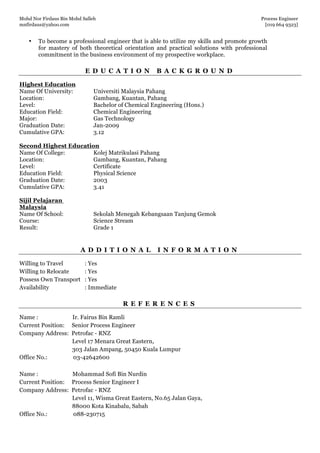 Mohd Nor Firdaus Bin Mohd Salleh Process Engineer
mnfirdaus@yahoo.com [019 664 9323]
Page 9 of 9
• To become a professional engineer that is able to utilize my skills and promote growth
for mastery of both theoretical orientation and practical solutions with professional
commitment in the business environment of my prospective workplace.
E D U C A T I O N B A C K G R O U N D
A D D I T I O N A L I N F O R M A T I O N
Willing to Travel : Yes
Willing to Relocate : Yes
Possess Own Transport : Yes
Availability : Immediate
R E F E R E N C E S
Name : Ir. Fairus Bin Ramli
Current Position: Senior Process Engineer
Company Address: Petrofac - RNZ
Level 17 Menara Great Eastern,
303 Jalan Ampang, 50450 Kuala Lumpur
Office No.: 03-42642600
Name : Mohammad Sofi Bin Nurdin
Current Position: Process Senior Engineer I
Company Address: Petrofac - RNZ
Level 11, Wisma Great Eastern, No.65 Jalan Gaya,
88000 Kota Kinabalu, Sabah
Office No.: 088-230715
Highest Education
Name Of University: Universiti Malaysia Pahang
Location: Gambang, Kuantan, Pahang
Level: Bachelor of Chemical Engineering (Hons.)
Education Field: Chemical Engineering
Major: Gas Technology
Graduation Date: Jan-2009
Cumulative GPA: 3.12
Second Highest Education
Name Of College: Kolej Matrikulasi Pahang
Location: Gambang, Kuantan, Pahang
Level: Certificate
Education Field: Physical Science
Graduation Date: 2003
Cumulative GPA: 3.41
Sijil Pelajaran
Malaysia
Name Of School: Sekolah Menegah Kebangsaan Tanjung Gemok
Course: Science Stream
Result: Grade 1
 