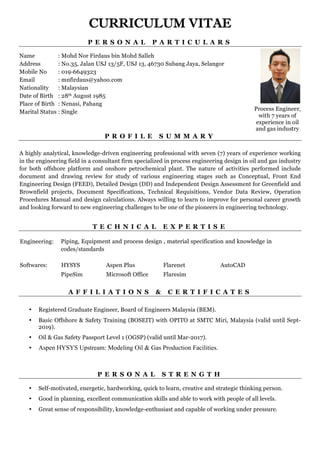CURRICULUM VITAE
Page 1 of 9
P E R S O N A L P A R T I C U L A R S
Name : Mohd Nor Firdaus bin Mohd Salleh
Address : No.35, Jalan USJ 13/5F, USJ 13, 46730 Subang Jaya, Selangor
Mobile No : 019-6649323
Email : mnfirdaus@yahoo.com
Nationality : Malaysian
Date of Birth : 28th August 1985
Place of Birth : Nenasi, Pahang
Marital Status : Single
P R O F I L E S U M M A R Y
A highly analytical, knowledge-driven engineering professional with seven (7) years of experience working
in the engineering field in a consultant firm specialized in process engineering design in oil and gas industry
for both offshore platform and onshore petrochemical plant. The nature of activities performed include
document and drawing review for study of various engineering stages such as Conceptual, Front End
Engineering Design (FEED), Detailed Design (DD) and Independent Design Assessment for Greenfield and
Brownfield projects, Document Specifications, Technical Requisitions, Vendor Data Review, Operation
Procedures Manual and design calculations. Always willing to learn to improve for personal career growth
and looking forward to new engineering challenges to be one of the pioneers in engineering technology.
T E C H N I C A L E X P E R T I S E
Engineering: Piping, Equipment and process design , material specification and knowledge in
codes/standards
Softwares: HYSYS Aspen Plus Flarenet AutoCAD
PipeSim Microsoft Office Flaresim
A F F I L I A T I O N S & C E R T I F I C A T E S
• Registered Graduate Engineer, Board of Engineers Malaysia (BEM).
• Basic Offshore & Safety Training (BOSEIT) with OPITO at SMTC Miri, Malaysia (valid until Sept-
2019).
• Oil & Gas Safety Passport Level 1 (OGSP) (valid until Mar-2017).
• Aspen HYSYS Upstream: Modeling Oil & Gas Production Facilities.
P E R S O N A L S T R E N G T H
• Self-motivated, energetic, hardworking, quick to learn, creative and strategic thinking person.
• Good in planning, excellent communication skills and able to work with people of all levels.
• Great sense of responsibility, knowledge-enthusiast and capable of working under pressure.
Process Engineer,
with 7 years of
experience in oil
and gas industry
 