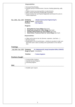 Responsibilities:
• Structural Shop Drawing.
• Quantity Survey for Reinforcement, Concrete, finishing (plastering, walls,
etc.)
• Prepare invoices by actual quantities to subcontractors.
• Affirm contract documents including bills of quantities.
• Prepare Invoices for each Payment Application and forward the same to
Finance Department.
Nov. 2006 - Nov. 2007 Company : Hinalco Construction Engineering Co.
Scope of work : Construction.
Position : Site Engineer.
Projects:
• Rising Main for Tansa Village (Beni Suef).
• Regression network for Tansa Village (Beni Suef).
• Sewage Lifting Station for Tansa Village (Beni Suef).
• Waste Water Treatment Plant for Tansa Village (Beni Suef).
Responsibilities:
• Follow up the work on the site (foreman, carpenters, steel fixers …).
• All work concrete.
• Responsible for the site performance , activities & execution to make sure
that all the work is done according to the specifications in the shortest
time.
Trainings
July 2005- Sep. 2005 Company : Dr. Mohammed EL Asaly Consultant Office (FINITE)
Scope of work : Consultants.
Position : Trainee Engineer.
Positions Sought
• Technical Office Engineer.
• Quantity Surveyor Engineer.
• Estimating Engineer.
•
Hint
• Available upon request.
3
 