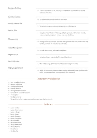 Computer Proficiencies
Data entry & processing
Desktop publishing
Editing/proofreading
Internet research
Mailing list administration
Newsletter/e-newsletter creation
Transcription
Word processing
Competitive market analysis and qualitative and quantitative research
Software
Adobe Acrobat
Adobe Dreamweaver
Adobe InDesign
Adobe Bridge
Adobe Illustrator
Adobe Photoshop
Microsoft Excel
Microsoft Outlook
Microsoft Office 365
Microsoft Word
PowerPoint
Quickbooks
Problem Solving
Tenacious problem solver, including but not limited to computer issues and
technical difficulties.
Communication
Excellent written/verbal communication skills.
Computer Literate
Versatile in many computer operating systems and programs.
Leadership
Exceptional team leader with strong ability to generate and maintain records,
oversee projects, keep team on track and meet deadlines.
Management
Strong coordination skills to work with management, cross-functional teams and
vendors/clients in the execution of daily tasks.
Time Management
Excel at multi-tasking and time management.
Organization
Exceptionally well organized, efficient and disciplined.
Administration
Offer outstanding administrative and project management skills.
Highly Experienced
Highly accomplished professional with diverse experience poised to transition to
virtual assistance for small business owners and individuals.
 