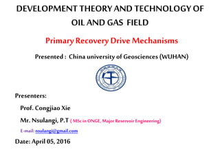 DEVELOPMENT THEORYAND TECHNOLOGYOF
OIL AND GAS FIELD
PrimaryRecovery Drive Mechanisms
Presented : China university of Geosciences (WUHAN)
Presenters:
Prof. Congjiao Xie
Mr.Nsulangi, P.T ( MScinONGE,Major Reservoir Engineering)
E-mail:nsulangi@gmail.com
Date: April 05, 2016
 
