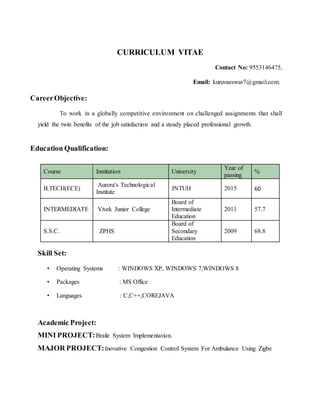 CURRICULUM VITAE
Contact No: 9553146475,
Email: kuruvaeswar7@gmail.com.
CareerObjective:
To work in a globally competitive environment on challenged assignments that shall
yield the twin benefits of the job satisfaction and a steady placed professional growth.
Education Qualification:
Course Institution University
Year of
passing
%
B.TECH(ECE)
Aurora's Technological
Institute
JNTUH 2015 60
INTERMEDIATE Vivek Junior College
Board of
Intermediate
Education
2011 57.7
S.S.C. ZPHS
Board of
Secondary
Education
2009 68.8
Skill Set:
• Operating Systems : WINDOWS XP, WINDOWS 7,WINDOWS 8
• Packages : MS Office
• Languages : C,C++,COREJAVA
Academic Project:
MINI PROJECT:Braile System Implementation.
MAJOR PROJECT:Inovative Congestion Control System For Ambulance Using Zigbe
 