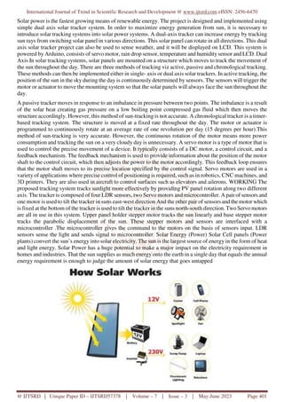 International Journal of Trend in Scientific Research and Development @ www.ijtsrd.com eISSN: 2456-6470
@ IJTSRD | Unique Paper ID – IJTSRD57378 | Volume – 7 | Issue – 3 | May-June 2023 Page 401
Solar power is the fastest growing means of renewable energy. The project is designed and implemented using
simple dual axis solar tracker system. In order to maximize energy generation from sun, it is necessary to
introduce solar tracking systems into solar power systems. A dual-axis tracker can increase energy by tracking
sun rays from switching solar panel in various directions. This solar panel can rotate in all directions. This dual
axis solar tracker project can also be used to sense weather, and it will be displayed on LCD. This system is
powered by Arduino, consists of servo motor, rain drop sensor, temperature and humiditysensor and LCD. Dual
Axis In solar tracking systems, solar panels are mounted on a structure which moves to track the movement of
the sun throughout the day. There are three methods of tracking viz active, passive and chronological tracking.
These methods can then be implemented either in single- axis or dual axis solar trackers. In active tracking, the
position of the sun in the sky during the day is continuously determined by sensors. The sensors will trigger the
motor or actuator to move the mounting system so that the solar panels will always face the sun throughout the
day.
A passive tracker moves in response to an imbalance in pressure between two points. The imbalance is a result
of the solar heat creating gas pressure on a low boiling point compressed gas fluid which then moves the
structure accordingly. However, this method of sun-tracking is not accurate. A chronological tracker is a timer-
based tracking system. The structure is moved at a fixed rate throughout the day. The motor or actuator is
programmed to continuously rotate at an average rate of one revolution per day (15 degrees per hour).This
method of sun-tracking is very accurate. However, the continuous rotation of the motor means more power
consumption and tracking the sun on a very cloudy day is unnecessary. A servo motor is a type of motor that is
used to control the precise movement of a device. It typically consists of a DC motor, a control circuit, and a
feedback mechanism. The feedback mechanism is used to provide information about the position of the motor
shaft to the control circuit, which then adjusts the power to the motor accordingly. This feedback loop ensures
that the motor shaft moves to its precise location specified by the control signal. Servo motors are used in a
variety of applications where precise control of positioning is required, such as in robotics, CNC machines, and
3D printers. They are also used in aircraft to control surfaces such as elevators and ailerons. WORKING The
proposed tracking system tracks sunlight more effectively by providing PV panel rotation along two different
axis. The tracker is composed of four LDR sensors, two Servo motors and microcontroller. A pair of sensors and
one motor is used to tilt the tracker in suns east-west direction And the other pair of sensors and the motor which
is fixed at the bottom of the tracker is used to tilt the tracker in the suns north-south direction. Two Servo motors
are all in use in this system. Upper panel holder stepper motor tracks the sun linearly and base stepper motor
tracks the parabolic displacement of the sun. These stepper motors and sensors are interfaced with a
microcontroller .The microcontroller gives the command to the motors on the basis of sensors input. LDR
sensors sense the light and sends signal to microcontroller. Solar Energy (Power) Solar Cell panels (Power
plants) convert the sun’s energy into solar electricity. The sun is the largest source of energy in the form of heat
and light energy. Solar Power has a huge potential to make a major impact on the electricity requirement in
homes and industries. That the sun supplies as much energy onto the earth in a single day that equals the annual
energy requirement is enough to judge the amount of solar energy that goes untapped
 