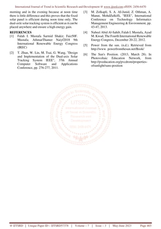 International Journal of Trend in Scientific Research and Development @ www.ijtsrd.com eISSN: 2456-6470
@ IJTSRD | Unique Paper ID – IJTSRD57378 | Volume – 7 | Issue – 3 | May-June 2023 Page 403
morning and in the evening because at noon time
there is little difference and this proves that the fixed
solar panel is efficient during noon time only. The
dual-axle solar tracking system is efficient as it can be
placed anywhere and ensure a high energy gain.
REFERENCES
[1] Falah I. Mustafa Sarmid Shakir; Faiz50F.
Mustafa; AthmarThamer Naiyf2018 9th
International Renewable Energy Congress
(IREC)
[2] T. Zhan, W. Lin, M. Tsai, G. Wang, "Design
and Implementation of the Dual-axis Solar
Tracking System IEEE", 37th Annual
Computer Software and Applications
Conference, pp. 276-277, 2011.
[3] M. Zolkapli, S. A. AI-Junid, Z. Othman, A.
Manut, MohdZulkifli, "IEEE", International
Conference on Technology Informatics
Management Engineering & Environment, pp.
43-47, 2013.
[4] Nabeel Abid Al-Sahib, Falah I. Mustafa, Ayad
M. Kwad, The Fourth International Renewable
Energy Congress, December 20-22, 2012.
[5] Power from the sun. (n.d.). Retrieved from
http://www. powerfromthesun.net/Book/
[6] The Sun's Position. (2013, March 28). In
Photovoltaic Education Network, from
http://pveducation.org/pvcdrom/properties-
ofsunlight/suns-position
 