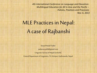 4th International Conference on Language and Education: 
Multilingual Education for All in Asia and the Pacific – 
Policies, Practices and Processes 
MLE Practices in Nepal: 
A case of Rajbanshi 
Surya Prasad Yadav 
yadavsurya94@gmail.com 
Linguistic Survey of Nepal (LinSuN) 
Central Department of Linguistics, TU, Kirtipur, Kathmandu, Nepal 
Nov. 6, 2013 
 