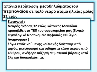 Σπάνια περίπτωση μεσοθηλιώματος του
περιτοναίου σε πολύ νεαρό άτομο ηλικίας μόλις
32 ετών
Εισαγωγή :
Νεαρός άνδρας 32 ετών, κάτοικος Μενιδίου
προσήλθε στα ΤΕΠ του νοσοκομείου μας (Γενικό
Ογκολογικό Νοσοκομείο Κηφισιάς «Οι Άγιοι
Ανάργυροι» )
λόγω επιδεινούμενης κοιλιακής διάτασης από
μηνός, μετεωρισμό και οιδήματα κάτω άκρων από
48ώρου, ανέφερε αύξηση σωματικού βάρους κατά
2kg και δυσκοιλιότητα.
 