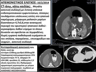 c
ΑΠΕΙΚΟΝΙΣΤΙΚΟΣ ΕΛΕΓΧΟΣ: 10/2/2014
CT-άνω, κάτω κοιλίας: Μεγάλη
ασκιτική συλλογή με έντονη υπόνοια
ενδοπεριτοναικών εμφυτεύσεων, τέσσερις
τουλάχιστον υπόπυκνες εστίες στο ηπατικό
παρέγχυμα, μόρφωμα μαλακών μορίων
διαστάσεων 4,7x3,6,στην ανατομική
περιοχή του αριστερού ηπατικού λοβού-
κερκοφόρου λοβού εύρημα το όποιο
δυνατόν να οφείλεται σε λεμφαδένες.
Χωρίς εμφανή παθολογικά ευρήματα εκ
του σπλήνα, παγκρέατος , επινεφριδίων και
νεφρών , ασκιτική συλλογή
εξωτερικά άνευ
εμφυτεύσεων.
Κυτταρολογική ασκιτικού:όψη
θολή, ινική όχι
κύτταρα:1230κκχ,ερυθρά:3050κκχ(90
%πρόσφατα),πολυμορφοπύρηνα 25%
λεμφοκύτταρα 75 %, σάκχαρο 91
LDH:386, aμυλάση 31, αλβουμίνη 2,3
ολικές πρωτεΐνες 4,5, θηλόμορφοι
σχηματισμοί μεμονωμένοι με μέτρια
πυρηνικοί πολυμορφία συμβατοί με
ΚΑΚΟΗΘΕΣ ΜΕΣΟΘΗΛΙΩΜΑ
 