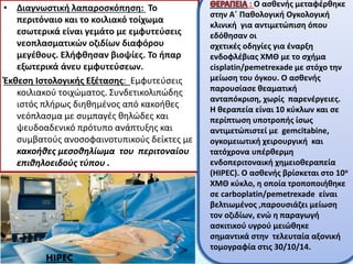 • Διαγνωστική λαπαροσκόπηση: Το
περιτόναιο και το κοιλιακό τοίχωμα
εσωτερικά είναι γεμάτο με εμφυτεύσεις
νεοπλασματικών οζιδίων διαφόρου
μεγέθους. Ελήφθησαν βιοψίες. Το ήπαρ
εξωτερικά άνευ εμφυτεύσεων.
Έκθεση Ιστολογικής Εξέτασης: Εμφυτεύσεις
κοιλιακού τοιχώματος. Συνδετικολιπώδης
ιστός πλήρως διηθημένος από κακοήθες
νεόπλασμα με συμπαγές θηλώδες και
ψευδοαδενικό πρότυπο ανάπτυξης και
συμβατούς ανοσοφαινοτυπικούς δείκτες με
κακοήθες μεσοθηλίωμα του περιτοναίου
επιθηλοειδούς τύπου .
HIPEC
: Ο ασθενής μεταφέρθηκε
στην Α΄ Παθολογική Ογκολογική
κλινική για αντιμετώπιση όπου
εδόθησαν οι
σχετικές οδηγίες για έναρξη
ενδοφλέβιας ΧΜΘ με το σχήμα
cisplatin/pemetrexade με στόχο την
μείωση του όγκου. Ο ασθενής
παρουσίασε θεαματική
ανταπόκριση, χωρίς παρενέργειες.
Η θεραπεία είναι 10 κύκλων και σε
περίπτωση υποτροπής ίσως
αντιμετώπιστεί με gemcitabine,
ογκομειωτική χειρουργική και
τατόχρονα υπέρθερμη
ενδοπεριτοναική χημειοθεραπεία
(HIPEC). Ο ασθενής βρίσκεται στο 10ο
ΧΜΘ κύκλο, η οποία τροποποιήθηκε
σε carboplatin/pemetrexade είναι
βελτιωμένος ,παρουσιάζει μείωση
τον οζιδίων, ενώ η παραγωγή
ασκιτικού υγρού μειώθηκε
σημαντικά στην τελευταία αξονική
τομογραφία στις 30/10/14.
 