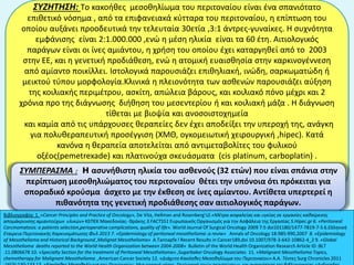 ΣΥΖΗΤΗΣΗ: Τo κακοήθες μεσοθηλίωμα του περιτοναίου είναι ένα σπανιότατο
επιθετικό νόσημα , από τα επιφανειακά κύτταρα του περιτοναίου, η επίπτωση του
οποίου αυξάνει προοδευτικά την τελευταία 30ετία ,3:1 άντρες-γυναίκες. Η συχνότητα
εμφάνισης είναι 2:1.000.000 ,ενώ η μέση ηλικία είναι τα 60 έτη. Aιτιολογικός
παράγων είναι οι ίνες αμιάντου, η χρήση του οποίου έχει καταργηθεί από το 2003
στην ΕΕ, και η γενετική προδιάθεση, ενώ η ατομική ευαισθησία στην καρκινογέννεση
από αμίαντο ποικίλλει. Ιστολογικά παρουσιάζει επιθηλιακή, ινώδη, σαρκωματώδη ή
μεικτού τύπου μορφολογία.Κλινικά η πλειονότητα των ασθενών παρουσιάζει αύξηση
της κοιλιακής περιμέτρου, ασκίτη, απώλεια βάρους, και κοιλιακό πόνο μέχρι και 2
χρόνια προ της διάγνωσης διήθηση του μεσεντερίου ή και κοιλιακή μάζα . Η διάγνωση
τίθεται με βιοψία και ανοσοιστοχημεία
και καμία από τις υπάρχουσες θεραπείες δεν έχει αποδείξει την υπεροχή της, ανάγκη
για πολυθεραπευτική προσέγγιση (ΧΜΘ, ογκομειωτική χειρουργική ,hipec). Κατά
κανόνα η θεραπεία αποτελείται από αντιμεταβολίτες του φυλικού
οξέος(pemetrexade) και πλατινούχα σκευάσματα (cis platinum, carboplatin) .
Βιβλιογραφία: 1. «Cancer Principles and Practice of Oncology», De Vita, Hellman and Rosenberg’s2.«Μέτρα ασφαλείας και υγείας σε εργασίες καθαίρεσης
απομάκρυνσης αμιαντούχων υλικών» ΚΕΠΕΚ Μακεδονίας- Θράκης 3.FACTS51 Ευρωπαικός Οργανισμός για την Ασφάλεια της Εργασίας 5.Hipec.gr 6. «Peritoneal
Carcinomatosis: a patients selection,perioperative complications, quality of life». World Journal Of Surgical Oncology 2009 7:5 doi101180/1477-7819-7-5 6.Ελληνική
Εταιρεια Περιτοναικής Καρκινομάτωσης Φυλ 2013 7. «Epidemiology of peritoneal mesothelioma :a reviw» Annals of Oncology 18:985-990,2007 8. «Epidemiology
of Mesothelioma and Historical Background ,Malignat Mesothelioma» A.Tannapfe l Recent Results in Cancer189,doi 10.1007/978-3-642-10862-4_2 9. «Global
Mesothelioma deaths reported to the World Health Organization between 2004-2008» Bulletin of the World Health Organization Research Article ID :BLT
.11.0806678 10. «Specialty Section for the treatment of Peritoneal Mesothelioma» ,Sugarbaker Oncology Associates 11. «Malignant Mesothelioma Topics,
chemotherapy for Malignant Mesothelioma ,American Cancer Society 12. «Διάχυτο Κακόηθες Μεσοθηλίωμα του Περιτοναίου» A.A. Τέντες Surg Chronicles 2011
ΣΥΜΠΕΡΑΣΜΑ : H ασυνήθιστη ηλικία του ασθενούς (32 ετών) που είναι σπάνια στην
περίπτωση μεσοθηλιώματος του περιτοναίου θέτει την υπόνοια ότι πρόκειται για
σποραδικό κρούσμα άσχετο με την έκθεση σε ίνες αμίαντου. Αντίθετα υπερτερεί η
πιθανότητα της γενετική προδιάθεσης σαν αιτιολογικός παράγων.
 