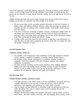 area for the customers to pull their shipment paperwork, check up on existing orders and their
statues, as well as being a portal for our mill schedules. I was brought in to help develop the
process for our customers to quote directly from this website, due to my high volume of work in
his area.
I helped develop and refine this process using examples from my day to day work as well as
bringing up any ideas our customers may have brought to my attention.
 My day to day duties involve providing accurate information in the form of quotes, in
putting orders, and building truckload deliveries along with answering any queries the
customer may have on existing orders, stranded material, metal grades current pricing
and other queries.
 I also have to make sure all pricing is imputed correctly, creating price change forms for
our pricing team when necessary, making sure deal codes are correct and entered on
necessary orders, processing claims and making sure we have all the information needed
to get these put through in a timely and effective manner.
 Creating a daily open order report for each customer so they have exact information of
what they have on order with us, including the location of the mill it is coming from and
the quantity of material on order.
Jan 2013-October 2013
Tempwise- Gerdau, Tampa, FL
 As a member of the Gerdau team I have contributed to their high standard of customer
service, ensuring a standard of excellence in keeping with the Gerdau mission.
 By providing service directly and indirectly to customers spanning a number of
companies, I have been essential to the role of business retention and continual
satisfaction of customers.
 My duties involved providing accurate quotes, inputting orders, building shipments,
pulling open orders and pending reports, providing accuracy in regard to material
delivery as well as quality control. I also provide the delivery information of exact
manifesto for all shipments, including steel grade and certificates.
Feb 2011-June 2012
National Maritime museum, Greenwich London
 Lead talks and tours to our visitors where it was my responsibility to research and write
compiled information in my own time. I would also research ways to make the
information more appealing and entertaining to a wide variety of people.
 I had to organize my time effectively so the public would see and enjoy all of the tour
within the allotted time scale at a relaxed pace, as well as ensuring they got the
information they required.
 Managed the front desk, dealing with questions and queries from the public as well as
noted visitors. My duties included answering calls and managing them correctly via the
 