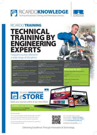 Delivering Excellence Through Innovation & Technology
RICARDO TRAINING
For more details, please contact:
Sean Howell on +44 (0)1273 794021
or Donna Wild on +44 (0) 1273 794632
or email traininginfo@ricardo.com
estore.ricardo.com
Testimonials
“This course has provided a valuable detailed insight into engine
construction and market drivers. But more than that it was a
thoroughly interesting course at a world class organization”
“Excellent knowledge transfer from the enthusiastic presenters at
the cutting edge of their field”
TECHNICAL
TRAINING BY
ENGINEERING
EXPERTSFrequent courses offered in
a wide range of disciplines
Available now: eLearning
Purchase Ricardo’s online Internal
Combustion Engine Basics course today!
Available now: eLearning
course today!
eSTORE
RICARDOKNOWLEDGE
Book your courses online at our new eStore.
Internal Combustion Engines - Basic
10 Feb 2015, 14 Apr 2015,
7 Jul 2015, 17 Nov 2015
Location: Ricardo Shoreham Technical Centre
Price: £750 per person
Internal Combustion Engines - Advanced
15-16 Apr 2015, 8-9 Jul 2015, 18-19 Nov 2015
Location: Ricardo Shoreham Technical Centre
Price: £750 per person per day
Automotive Transmissions
11-12 Nov 2015
Location: Ricardo Midlands Technical Centre
Price: £750 per person
Noise, Vibration & Harshness (NVH)
13-14 May 2015
Location: Ricardo Shoreham Technical Centre
Price: £750 per person per day
Diesel & Gasoline Engine Calibration
9-10 June 2015
Location: Ricardo Shoreham Technical Centre
Price: £750 per person per day
Why Hybrid? Market Drivers &
Legislation Explained!
26 Mar 2015, 23 Sep 2015
Location: Ricardo AEA, Marble Arch, London
Price: £995 per person
Hybrid 2 day
19-20 May 2015, 13-14 Oct 2015
Location: Ricardo Shoreham Technical Centre
Price: £750 per person per day
Brand new for 2015
Turbocharging & Boosting Systems
18-19 Mar 2015
Location: Ricardo Shoreham Technical Centre
Price: £750 per person per day
Automated Transmissions
10-11 Jun 2015
Location: Ricardo Midlands Technical Centre
Price: £750 per person per day
 