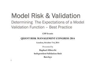 Model Risk & Validation
Determining The Expectations of a Model
V lid ti F ti B t P tiValidation Function – Best Practice
CFP EventsCFP Events
QUANT RISK MANAGEMENT CONGRESS 2014
Presented by
h l Alb h
London, October 7-8, 2014
Raphael Albrecht
IndependentValidation Unit
Barclays
1
Barclays
 