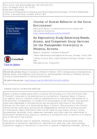 This article was downloaded by: [99.138.162.227]
On: 14 August 2015, At: 15:03
Publisher: Routledge
Informa Ltd Registered in England and Wales Registered Number: 1072954 Registered
office: 5 Howick Place, London, SW1P 1WG
Click for updates
Journal of Human Behavior in the Social
Environment
Publication details, including instructions for authors and
subscription information:
http://www.tandfonline.com/loi/whum20
An Exploratory Study Examining Needs,
Access, and Competent Social Services
for the Transgender Community in
Phoenix, Arizona
Megan E. Salisbury
a
& Michael P. Dentato
b
a
North Side Housing and Supportive Services, Chicago, Illinois, USA
b
School of Social Work, Loyola University Chicago, Chicago, Illinois,
USA
Published online: 14 Aug 2015.
To cite this article: Megan E. Salisbury & Michael P. Dentato (2015): An Exploratory Study Examining
Needs, Access, and Competent Social Services for the Transgender Community in Phoenix, Arizona,
Journal of Human Behavior in the Social Environment
To link to this article: http://dx.doi.org/10.1080/10911359.2015.1052911
PLEASE SCROLL DOWN FOR ARTICLE
Taylor & Francis makes every effort to ensure the accuracy of all the information (the
“Content”) contained in the publications on our platform. However, Taylor & Francis,
our agents, and our licensors make no representations or warranties whatsoever as to
the accuracy, completeness, or suitability for any purpose of the Content. Any opinions
and views expressed in this publication are the opinions and views of the authors,
and are not the views of or endorsed by Taylor & Francis. The accuracy of the Content
should not be relied upon and should be independently verified with primary sources
of information. Taylor and Francis shall not be liable for any losses, actions, claims,
proceedings, demands, costs, expenses, damages, and other liabilities whatsoever or
howsoever caused arising directly or indirectly in connection with, in relation to or arising
out of the use of the Content.
This article may be used for research, teaching, and private study purposes. Any
substantial or systematic reproduction, redistribution, reselling, loan, sub-licensing,
systematic supply, or distribution in any form to anyone is expressly forbidden. Terms &
 