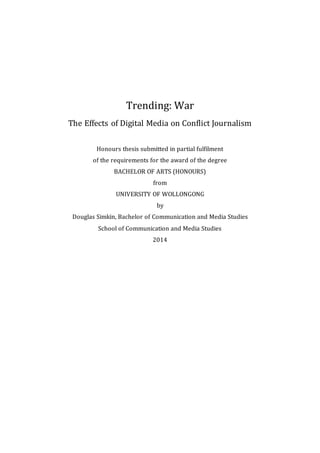 Trending: War
The Effects of Digital Media on Conflict Journalism
Honours thesis submitted in partial fulfilment
of the requirements for the award of the degree
BACHELOR OF ARTS (HONOURS)
from
UNIVERSITY OF WOLLONGONG
by
Douglas Simkin, Bachelor of Communication and Media Studies
School of Communication and Media Studies
2014
 