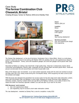 PRO Structures Ltd, 1 Harbury Road, Henleaze, Bristol BS9 4PN
Tel: 0117 923 8777 / Fax: 0117 372 1863. Email: info@prostructures.co.uk
Case Study
The former Combination Club
Cheswick, Bristol
Creating 95 luxury homes for Redrow (SW) Ltd at Stanley Park
The Stanley Park development on the site of the former Combination Club in Stoke Gifford, Bristol, is a multi-phase
scheme in which we are proud to be working with Redrow (SW) Ltd, providing the sub- and superstructure design for
95 four- and five-bedroom homes, some with standalone garages and some with garages built at ground level under
the dwelling.
Described by Redrow as ‘setting a new benchmark in high quality living’, these two- to three-storey homes will be
constructed using loadbearing masonry walls, suspended pre-cast concrete beam and block ground floors, timber and
precast concrete plank first and second floors and timber trussed rafter roofs.
Many of the designs were non-standard, so our team worked especially closely with the client and architect to ensure
the briefs were met in full, solving issues arising from the bespoke design, while recognising the need to stick to both
the schedule and budget.
PRO Structures also designed the specialised man access covers for the site’s large storm water attenuation culverts,
which had to be located under the highways in some cases. Designing for buried structures under highways is
extremely complex, requiring multiple checks and sign-offs by the Highway Authority, so our ability to take on this
aspect and obtain the necessary approvals enabled us to add real value to our work for the client.
PRO Structures’ work involved:
 Sub- and superstructure design
 Civil engineering input for access to storm water attenuation culverts
The new development, marketed as Stanley Park, is due for completion in early 2016.
Client:
Redrow (SW) Ltd
Location:
Bristol
Project value:
£16m approx
Scope:
New housing development
Services provided:
Sub- and superstructure design
Civil engineering
 