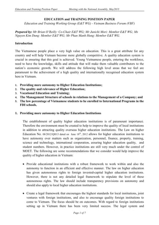 Education and Training Position Paper Meeting with the National Assembly, May2013
Page 1 of 7
EDUCATION and TRAINING POSITION PAPER
Education and Training Working Group (E&T WG) - Vietnam Business Forum (VBF)
Prepared by: Mr Brian O’Reilly: Co-Chair E&T WG; Mr Junichi Mori: Member E&T WG; Ms
Nguyen Kim Dung: Member E&T WG; Mr Phan Manh Hung: Member E&T WG.
Introduction
The Vietnamese people place a very high value on education. This is a great attribute for any
country and will help Vietnam become more globally competitive. A quality education system is
crucial in ensuring that this goal is achieved. Young Vietnamese people, entering the workforce,
need to have the knowledge, skills and attitude that will make them valuable contributors to the
nation’s economic growth. We will address the following high level areas that we feel are
paramount to the achievement of a high quality and internationally recognised education system
here in Vietnam.
1. Providing more autonomy to Higher Education Institutions;
2. The quality and relevance of Higher Education;
3. Vocational Education and Training;
4. The Management Structure of schools in relations to the Management of a Company; and
5. The low percentage of Vietnamese students to be enrolled to International Programs in the
FDI schools.
1. Providing more autonomy to Higher Education Institutions
The establishment of quality higher education institutions is of paramount importance.
Therefore the environment must be created to help to improve the quality of local institutions
in addition to attracting quality overseas higher education institutions. The Law on higher
Education No. 08/2012/QH13 dated on June 18th
, 2012 allows for higher education institutions to
have autonomy over matters such as organization, personnel, finance, property, training,
science and technology, international cooperation, assuring higher education quality, and
student numbers. However, in practice institutions are still very much under the control of
MOET. The following are some recommendations that we consider would help improve the
quality of higher education in Vietnam:
 Provide educational institutions with a robust framework to work within and also the
autonomy to function in an efficient and effective manner. The law on higher education
has given autonomous rights to foreign invested-capital higher education institutions.
However, there is not any detailed legal framework to stipulate the level of these
autonomous rights. The law should include transparency provisions on autonomy and
should also apply to local higher education institutions.
 Create a legal framework that encourages the highest standards for local institutions, joint
ventures with foreign institutions, and also to encourage quality foreign institutions to
come to Vietnam. The focus should be on outcomes. With regard to foreign institutions
setting up in Vietnam there has been very limited success. The legal system and
 