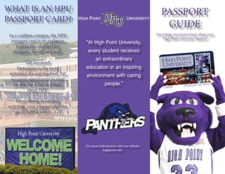 Everything you need to know about your
High Point University Passport!
WHAT IS AN HPU
PASSPORT CARD?
As a cashless campus, the HPU
passport card is an exclusive
transaction method for
students, faculty and staff.
Get Involved!
Participate in the social
activities! It’s not required, but
is a great opportunity to meet
people, have fun and learn
about HPU.
From dining to campus
activities, your passport enables
you to have access to it all!
“At High Point University,
every student receives
an extraordinary
education in an inspiring
environment with caring
people.”
PASSPORT
GUIDE
For more information visit our website
highpoint.edu
 
