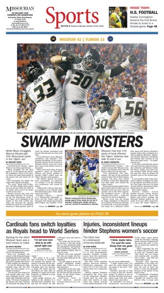 WE WELCOME YOUR
COMMENTS AND SUGGESTIONS
Call Sports Editor Greg Bowers:
573-882-5729
or send email to:
bowersg@missouri.edu
or fax us: 573-882-5702
Visit us on the Web:
www.ColumbiaMissourian.com/sports
SECTION B, Sunday & Monday, October 19-20, 2014
INSIDE TODAY:
H.S. FOOTBALL
Sophie Cunningham
became the first Bruins
female to score in a
football game. Page 4B
EVE EDELHEIT/Tampa Bay Times
Missouri defensive lineman Markus Golden and linebacker Michael Scherer, No. 30, celebrate after Golden scored a touchdown off of a fumble during the third quarter.
SWAMP MONSTERS
MISSOURI 42 | FLORIDA 13
While Mauk struggled,
Marcus Murphy got
224 all-purpose yards
in the Tigers’ win
By MICHAEL SHAW
sports@ColumbiaMissourian.com
GAINESVILLE, Florida — Maty
Mauk is one lucky quarterback.
Mauk struggled for the third
game in a row against the Gators.
He completed a third of his pass-
es, threw his ninth interception of
the season and only threw for 20
yards.
But fortunately for Mauk, the
Tigers have Marcus Murphy.
“It’s crazy,” Mauk said of Mur-
phy. “It really changes how a game
can end up and when the ball’s in
his hands, there can be six points
scored at any time.”
Murphy proved that time and
time again Saturday. He account-
ed for 224 all-purpose yards in
the Tigers’ 42-13 stomping of the
Gators at Ben Hill Griffin Sta-
dium. He returned the opening
kickoff 96 yards for a touchdown,
returned a third-quarter punt 82
yards for another touchdown and
got into the end zone on a five-yard
rush.
It was Missouri’s only offensive
touchdown, and Murphy’s first
rushing touchdown of the season.
Murphy became the first player in
Missouri history score on a rush,
punt return and kickoff return in
one game.
There were three delay of game
penalties called on Missouri’s
offense, and nearly another, if
coaches hadn’t called time out
before the play clock expired.
The offense gained 119 yards
from scrimmage, yet Missouri
(5-2 overall, 2-1 in the Southeast-
ern Conference) still scored 42
points.
“Defensively I felt our kids gave
us a chance to win,” Florida coach
Will Muschamp said. “They didn’t
have to do much.”
Florida’s offense — devoid
of a Murphy-like playmaker —
never got the Gators back into
the game. Fans booed quarterback
Jeff Driskel, who finished 7-of-19
Please see MURPHY page 2B
Missouri had just 119
yards of total offense;
the Tigers’ defense was
able to bail it out
By WADE LIVINGSTON
sports@ColumbiaMissourian.com
GAINESVILLE, Florida — The
chants started after Missouri line-
backer and Florida native Darvin
Ruise trotted into the end zone.
“Fire Muschamp! Fire Mus-
champ,” the fans in the northwest
corner of Ben Hill Griffin Stadium
chanted. The jeers were aimed
at Florida coach Will Muschamp.
And they came from behind the
Gators’ bench.
Ruise had just intercepted Gators
quarterback Jeff Driskel’s pass on
3rd-and-4 with just more than six
minutes left in the third quarter.
His touchdown return — and the
ensuing extra point — made the
score 42-0 in favor of Missouri.
Ruise’s score was the second
by Tigers defenders in Missouri’s
42-13 defeat of Florida on Saturday
in Gainesville. It was the exclama-
tion point on a defensive effort
that, along with Marcus Murphy’s
special teams plays, propped up a
still-struggling Missouri offense.
And Ruise’s defensive touchdown
had Florida fans turning on the
their own head coach — on home-
coming day.
If you don’t count Murphy, here’s
who scored for the Tigers on Satur-
day: defensive end Markus Golden
and Ruise. Safety and team cap-
tain Braylon Webb almost found
the end zone when he picked off
Driskel’s pass in the second quar-
ter.
It was another night where Mis-
souri’s offense struggled, but luck-
ily the defense was there to bail it
out. The Tigers had just 119 yards
of total offense. Quarterback Maty
Mauk threw for just 20 yards.
But it didn’t matter.
Between Golden’s 21-yard
fumble recovery return, Ruise’s
46-yard interception return and
Webb’s pick return yardage, the
Missouri defense picked up 124
yards of its own. More important-
ly, it gave the Tigers offense a
Please see DEFENSE, page 2B
JOHN RAOUX/The Associated Press
Missouri running back Marcus Murphy gains
yardage against Florida during the first half of
Saturday’s football game. Murphy returned a
punt and a kickoff for touchdowns on Saturday.
Rooting for the other
Missouri team was a
hard choice to make
By KAYLA NELSON
sports@ColumbiaMissourian.com
Cardinals fans are at a stand-
still for the World Series.
Since the Cardinals lost
Game 5 of the National League
ChampionshipSeriesThursday
night against the Giants 6-3,
die-hard Cardinals fans feel as
if their loyalties are shattered.
To root for Missouri’s other
baseball team, the one that
made the Fall Classic, or to
remain in despair?
“I’m not even sure what to do
with myself right now,” Mis-
souri freshman and St. Louis
native Ellis Markman said Sat-
urday. “Of course I’m going for
the Royals, but that’s because
I’m obviously not going for the
Giants.”
This seems to be a com-
mon viewpoint in Columbia.
For Kansas City natives, the
answer is obvious, but for peo-
ple from St. Louis and other
Cardinals fans, the decision
is tough. The shock that the
Red Birds are done after an
emphatic 4-1 series win by San
Francisco is difficult to come
to terms with.
Some people, however, are
looking at the situation in a
Missouri-wide viewpoint, see-
ing that the Royals are still
a Missouri team and deserve
support.
“I’m really just for the Roy-
als because I feel like being
loyal to your hometown helps
you self-identify,” said Moberly
Area Community College stu-
dent Raheem Tolbert, who is
from St. Louis.
There’s even some baseball
fans who are simply still furi-
ous and would rather go for the
opposition.
“I’m just going to go for the
Giants,” sophomore Joshua
Easley said. “There’s just no
point anymore.”
Regardless of this city’s alle-
giances, the Kansas City Roy-
als will face the San Francisco
Giants in the World Series,
starting on Tuesday.
Supervising editor is
Sean Morrison: sports@
ColumbiaMissourian.com,
882-5730.
The Stars lost
to Lindenwood
University-Belleville
By RYAN BARIS
sports@ColumbiaMissourian.com
After starting the season
3-1 in four nonconference
matches, Stephens College
soccer went into conference
play in the best position in its
three-year history.
But after seven matches
against American Midwest
Conference opponents, the
Stars (3-9, 0-7) are still look-
ing for their first conference
victory.
Injuries plagued Stephens
throughout the early part
of the conference schedule.
Almost half the team has
dealt with injuries at some
point this season, leaving
coach Xander Kennedy to fig-
ure out roster adjustments.
“I think, maybe twice, I’ve
used the same lineup from
one game to the next,” Ken-
nedy said.
Kennedy said part of that
is trying to find the “perfect
recipe” of players to put on
the field, but most of the alter-
ations come from how many
players have gone down.
In Saturday’s 4-0 loss to
Lindenwood University-Bel-
leville, injury again played
a role for the Stars. Starting
goalie Amanda Chapman left
the game late after a busy
day in which she racked up
14 saves.
“She’s (Chapman) the sort
of athlete who will never ask
to come out,” Kennedy said.
“But there are two things
she’s dealing with – an ankle
and a knee – that both got
exacerbated today.”
Kennedy said improved
competition is the main dif-
ference in the Stars’ down-
turn. He said he knew the
team’s 3-1 start was deceptive
because of the quality of the
teams it beat.
“I intentionally scheduled
non-conference opponents
I thought we could be com-
petitive with, in large part
Cardinals fans switch loyalties
as Royals head to World Series
Injuries, inconsistent lineups
hinder Stephens women’s soccer
Please see SOCCER, page 2B
See more game photos on PAGE 3B
‘I’m not even sure
what to do with
myself right now.’
ELLIS MARKMAN
MU freshman, St. Louis native
‘I think, maybe twice,
I’ve used the same
lineup from one game
to the next.’
XANDER KENNEDY
Coach of the Stephens College
women’s soccer team
 