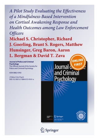 1 23
Journal of Police and Criminal
Psychology
The Official Journal of the Society for
Police and Criminal Psychology
ISSN 0882-0783
J Police Crim Psych
DOI 10.1007/s11896-015-9161-x
A Pilot Study Evaluating the Effectiveness
of a Mindfulness-Based Intervention
on Cortisol Awakening Response and
Health Outcomes among Law Enforcement
Officers
Michael S. Christopher, Richard
J. Goerling, Brant S. Rogers, Matthew
Hunsinger, Greg Baron, Aaron
L. Bergman & David T. Zava
 