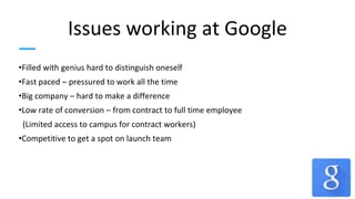Issues working at Google
•Filled with genius hard to distinguish oneself
•Fast paced – pressured to work all the time
•Big company – hard to make a difference
•Low rate of conversion – from contract to full time employee
(Limited access to campus for contract workers)
•Competitive to get a spot on launch team
 