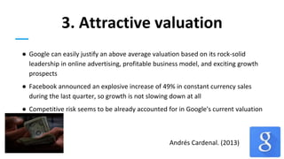 3. Attractive valuation
● Google can easily justify an above average valuation based on its rock-solid
leadership in online advertising, profitable business model, and exciting growth
prospects
● Facebook announced an explosive increase of 49% in constant currency sales
during the last quarter, so growth is not slowing down at all
● Competitive risk seems to be already accounted for in Google's current valuation
Andrés Cardenal. (2013)
 