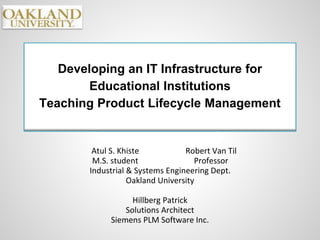 Developing an IT Infrastructure for
Educational Institutions
Teaching Product Lifecycle Management
Atul S. Khiste Robert Van Til
M.S. student Professor
Industrial & Systems Engineering Dept.
Oakland University
Hillberg Patrick
Solutions Architect
Siemens PLM Software Inc.
 