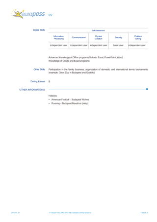 CV
2016. 01. 26. © Európai Unió, 2002-2015 | http://europass.cedefop.europa.eu Oldal 3 / 3
OTHER INFORMATIONS
Digital Skills Self-Assessment
Information-
Processing
Communication
Content
Creation
Security
Problem
solving
independent user independent user independent user basic user independent user
Advanced knowledge of Office programs(Outlook, Excel, PowerPoint, Word)
Knowledge of Oracle and Exact programs
Other Skills Participation in the family business, organization of domestic and international tennis tournaments
(example: Davis Cup in Budapest and Godollo)
Driving license B
Hobbies:
▪ American Football - Budapest Wolves
▪ Running – Budapest Marathon (relay)
 