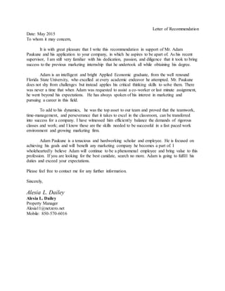 Letter of Recommendation
Date: May 2015
To whom it may concern,
It is with great pleasure that I write this recommendation in support of Mr. Adam
Paukune and his application to your company, in which he aspires to be apart of. As his recent
supervisor, I am still very familiar with his dedication, passion, and diligence that it took to bring
success to the previous marketing internship that he undertook all while obtaining his degree.
Adam is an intelligent and bright Applied Economic graduate, from the well renound
Florida State University, who excelled at every academic endeavor he attempted. Mr. Paukune
does not shy from challenges but instead applies his critical thinking skills to solve them. There
was never a time that when Adam was requested to assist a co-worker or last minute assignment,
he went beyond his expectations. He has always spoken of his interest in marketing and
pursuing a career in this field.
To add to his dynamics, he was the top asset to our team and proved that the teamwork,
time-management, and perseverance that it takes to excel in the classroom, can be transferred
into success for a company. I have witnessed him efficiently balance the demands of rigorous
classes and work; and I know these are the skills needed to be successful in a fast paced work
environment and growing marketing firm.
Adam Paukune is a tenacious and hardworking scholar and employee. He is focused on
achieving his goals and will benefit any marketing company he becomes a part of. I
wholeheartedly believe Adam will continue to be a phenomenal employee and bring value to this
profession. If you are looking for the best canidate, search no more. Adam is going to fulfill his
duties and exceed your expectations.
Please feel free to contact me for any further information.
Sincerely,
Alesia L. Dailey
Alesia L. Dailey
Property Manager
Alesia11@netzero.net
Mobile: 850-570-6016
 
