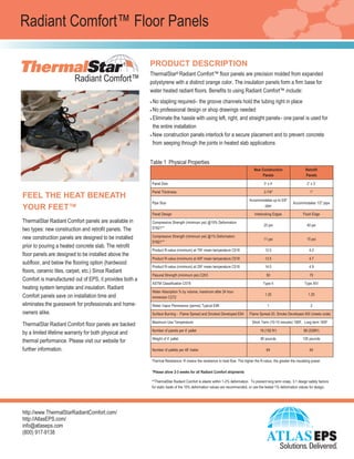 ®
®
®
PRODUCT DESCRIPTION
ThermalStar® Radiant Comfort™ floor panels are precision molded from expanded
polystyrene with a distinct orange color. The insulation panels form a firm base for
water heated radiant floors. Benefits to using Radiant Comfort™ include:
 No stapling required– the groove channels hold the tubing right in place
 No professional design or shop drawings needed
 Eliminate the hassle with using left, right, and straight panels– one panel is used for
the entire installation
 New construction panels interlock for a secure placement and to prevent concrete
from seeping through the joints in heated slab applications
New Construction
Panels
Retrofit
Panels
Panel Size 3’ x 4’ 2’ x 3’
Panel Thickness 2-5/8” 1”
Pipe Size
Accommodates up to 5/8”
pipe
Accommodates 1/2” pipe
Panel Design Interlocking Edges Flush Edge
Compressive Strength (minimum psi) @10% Deformation
D1621*
25 psi 40 psi
Compressive Strength (minimum psi) @1% Deformation
D1621*
11 psi 15 psi
R-value per inch (minimum) at 75F mean temperature C518 11 4.2
R-value per inch (minimum) at 40F mean temperature C518 12.3 4.7
R-value per inch (minimum) at 25F mean temperature C518 12.8 4.9
Flexural Strength (minimum psi) C203 50 70
ASTM Classification C578 Type II Type XIV
Water Absorption % by volume, maximum after 24 hour
immersion C272
1.25 1.25
Water Vapor Permeance (perms) Typical E96 1 2
Surface Burning - Flame Spread and Smoked Developed E84 Flame Spread 20, Smoke Developed 400 (meets code)
Maximum Use Temperature Short Term (10-15 minutes) 180F, Long term 165F
*ThermalStar Radiant Comfort is elastic within 1-2% deformation. To prevent long term creep, 3:1 design safety factors for static loads of
the 10% deformation values are recommended, or use the tested 1% deformation values for design, whichever is greater.
http://www.ThermalStarRadiantComfort.com/
http://AtlasEPS.com/
info@atlaseps.com
(800) 917-9138
Radiant Comfort™ Floor Panels
INSTALLATION/HANDLING
ThermalStar Radiant Comfort can be
handled much the same as wood sheath-
ing, using similar tools or simple utility
knives to cut, score, shape, or otherwise
customize panels to fit the application.
THERMAL RESISTANCE
R means resistance to heat flow. The
higher the R-value, the greater the
insulating power.
WARRANTY
ThermalStar Radiant Comfort floor panels
are backed by a limited lifetime warranty
for physical and thermal performance.
FEEL THE HEAT BENEATH
YOUR FEET™
ThermalStar Radiant Comfort panels are available in
two types: new construction and retrofit panels. The
new construction panels are designed to be installed
prior to pouring a heated concrete slab. The retrofit
floor panels are designed to be installed above the
subfloor, and below the flooring option (hardwood
floors, ceramic tiles, carpet, etc.). Since Radiant
Comfort is manufactured out of EPS, it provides both a
heating system template and insulation. Radiant
Comfort panels save on installation time and
eliminates the guesswork for professionals and home-
owners alike.
Table 1 Physical Properties
•
•
•
•
 