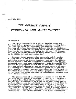 117
April 28, 1980
THE DEFENSE DEBA.TE:
PROSPECTS A N D .ALTER'NATlVES
INTRODUCTION
The Carter Administration's FY 1981 defense budget and
five-year defense program have undergone intense scrutiny during
the first two months of the current congressional session.
Secretary of Defense Harold Brown defended the Carter Administra-
tion's FY 1981 budget in testimony before the Senate Armed Services
Committee in late January, declaring that it was Ilwell-thought .
outIt and a determined response to expansionist Soviet ambitions
in the Middle East and the Persian Gulf.
However, during recent weeks, statements made by senior
military officials and others have contradicted many of the
underlying premises of Brownts testimony, and also the official
defense policy of
DOD Annual Report
credence to the pr
the Administration as-outlined in the FY 1981
and other publications.
*oposition that the FY 1981 defense budget and
five-year defense program may not be adequate relative to basic
U.S. strategic and military requirements posed by the growing
Soviet military threat. However, they should serve as a catalyst
from which Congress can consider defense program alternatives for
FY 1981 other than those submitted for.congressiona1 consideration
by the Administration.
This discrepancy gives
The presentation of an alternative defense program for FY
1981 will serve a number of purposes., First, it will provide a
focal point from which Administration defense planning can be
debated; for the Administrationts revised EY 1981 budget (which
has been adjusted due to inflation) represents a retreat from the
5.4 percent real growth commitment made in January, although
Administration spokesmen contend that the real'growth for defense
in J?Y 1981 will be Itatleast 3 percent." That 3 percent pledge is
a dubious one at best, for it has been achieved by an $82 million
reduction in EY 1980 defense outlays, as an April 8 memorandum
 