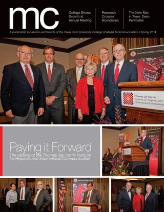 A publication for alumni and friends of the Texas Tech University College of Media & Communication • Spring 2014
The New Man
in Town: Dean
Perlmutter
Research
Crosses
Boundaries
College Shows
Growth at
Annual Meeting
Paying it ForwardThe naming of the Thomas Jay Harris Institute
for Hispanic and International Communication
 