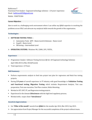 Kathiravan T
Functional Test Analyst - Cognizant technology solutions – 2.9 years’ experience
Email: kathirace025@gmail.com
Mobile: 9500795384
Career Objective:
Aim to work in a challenging work environment where I can utilize my QE&A expertise in resolving the
problems across SDLC and advocate my analytical skills towards the growth of the organization.
Technologies:
 SOFTWARE TESTING TOOLS :
• Automation Tools: QTP – Basics Level & Selenium – Basics Level
• SoapUI – Basics Level
• DB testing – Intermediate Level
 OPERATING SYSTEMS: Windows 98 / 2000 / XP / VISTA ,
Experience:
 Programmer Analyst –Software Testing Services-QE & A @ Cognizant technology Solutions
April 18th 2013 to Mar 2016(Present)
 Total experience- 2.9 Years
Skill Summary:
 Perform requirements analysis to feed into project test plan for regression and black box testing
projects.
 Having 2.9 years of overall experience in IT Industry with good knowledge in Validation Testing
and Functional testing, Migration Testing which includes Requirement Analysis, Test case
preparation, Test case execution, Test Plan creation, Defect Retesting.
 Worked in SIT, UAT, ST, and Regression testing projects.
 Experienced in the domain Lifesciences with the high level regulatory process.
 Worked with a major client “AstraZeneca”
Awards & Appreciations
 Got “Pillar of the month” awards from QE&A for the months Apr 2014, Mar 2015, Sep 2015.
 Got appreciation from Project Manager for the successful completion of the project without issues.
1
 