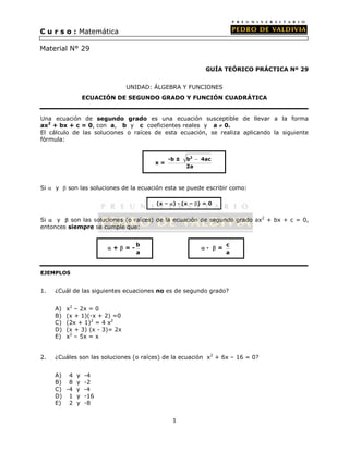 1 
GUÍA TEÓRICO PRÁCTICA Nº 29 
UNIDAD: ÁLGEBRA Y FUNCIONES 
ECUACIÓN DE SEGUNDO GRADO Y FUNCIÓN CUADRÁTICA 
Una ecuación de segundo grado es una ecuación susceptible de llevar a la forma 
ax2 + bx + c = 0, con a, b y c coeficientes reales y a  0. 
El cálculo de las soluciones o raíces de esta ecuación, se realiza aplicando la siguiente 
fórmula: 
Si  y  son las soluciones de la ecuación esta se puede escribir como: 
Si  y  son las soluciones (o raíces) de la ecuación de segundo grado ax2 + bx + c = 0, 
entonces siempre se cumple que: 
EJEMPLOS 
1. ¿Cuál de las siguientes ecuaciones no es de segundo grado? 
A) x2 – 2x = 0 
B) (x + 1)(-x + 2) =0 
C) (2x + 1)2 = 4 x2 
D) (x + 3) (x - 3)= 2x 
E) x2 – 5x = x 
2. ¿Cuáles son las soluciones (o raíces) de la ecuación x2 + 6x – 16 = 0? 
A) 4 y -4 
B) 8 y -2 
C) -4 y -4 
D) 1 y -16 
E) 2 y -8 
x = 
-b ± b2 4ac 
2a 
 
(x – ) · (x – ) = 0 
 +  = - b 
a 
 ·  = c 
a 
C u r s o : Matemática 
Material N° 29 
 