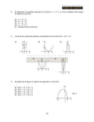 2. Al desplazar la parábola asociada a la función y = x2 + 2, cinco unidades hacia abajo 
10 
se obtiene la función 
A) y = x2 – 5 
B) y = -x2 + 5 
C) y = x2 – 3 
D) y = x2 + 3 
E) ninguna de las anteriores 
3. ¿Cuál de los siguientes gráficos corresponde a la función f(x) = 2x2 + 2? 
y 
A) B) C) 
D) E) 
4 
2 
-1 1 
x 
y 
4 
4. El gráfico de la figura 4, podría corresponder a la función 
A) f(x) = -x2 + 2x – 3 
B) f(x) = -x2 + 2x + 3 
C) f(x) = -x2 – 2x – 3 
D) f(x) = -x2 – 2x + 3 
E) f(x) = -x2 – 3x + 4 
2 
2 
y 
y 
4 
x -1 1 
x 
-2 2 
y 
8 
x 2 
-1 1 
x 
-3 1 
fig. 4 
y 
x 
 